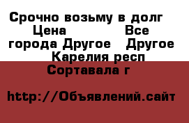 Срочно возьму в долг › Цена ­ 50 000 - Все города Другое » Другое   . Карелия респ.,Сортавала г.